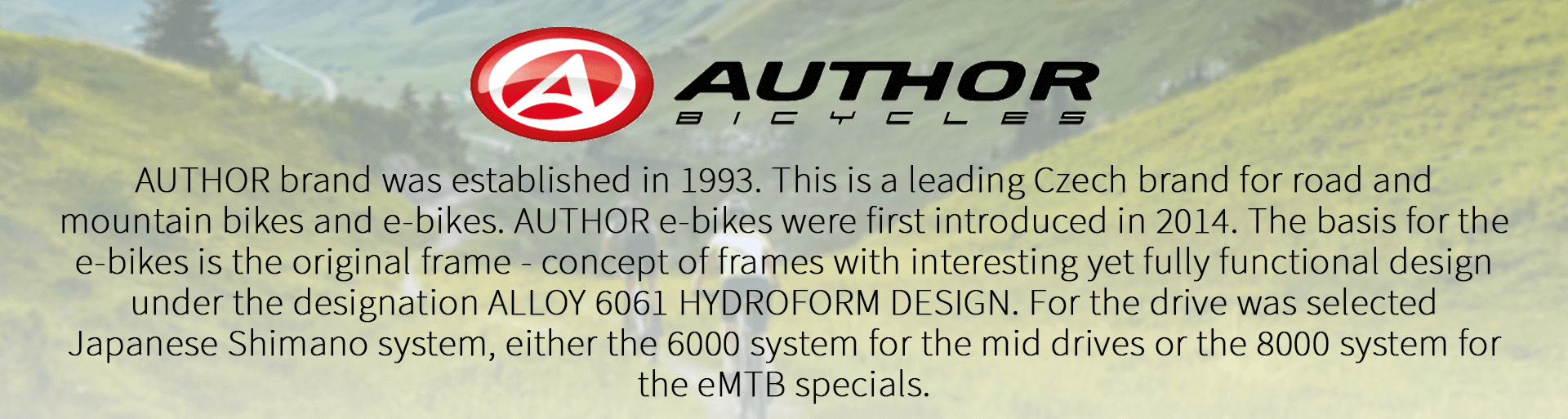 AUTHOR brand was established in 1993. This is a leading Czech brand for road and mountain bikes and e-bikes. AUTHOR e-bikes were first introduced in 2014. The basis for the e-bikes is the original frame - concept of frames with interesting yet fully functional design under the designation ALLOY 6061 HYDROFORM DESIGN. For the drive was selected Japanese Shimano system, either the 6000 system for the mid drives or the 8000 system for the eMTB specials.