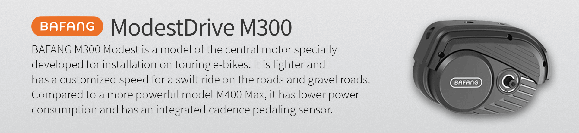 BAFANG M300 Modest is a model of the central motor specially  developed for installation on touring e-bikes. It is lighter and  has a customized speed for a swift ride on the roads and gravel roads.  Compared to a more powerful model M400 Max, it has lower power  consumption and has an integrated cadence pedaling sensor.