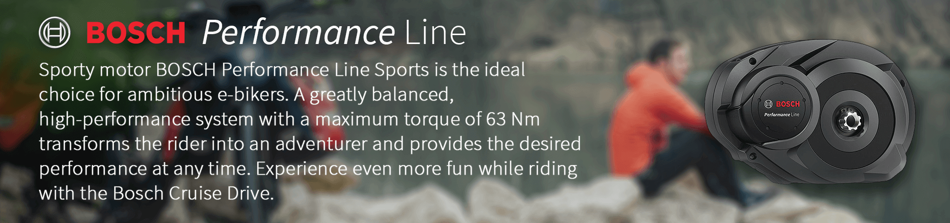 Sporty motor BOSCH Performance Line Sports is the ideal  choice for ambitious e-bikers. A greatly balanced,  high-performance system with a maximum torque of 63 Nm  transforms the rider into an adventurer and provides the desired  performance at any time. Experience even more fun while riding   with the Bosch Cruise Drive.