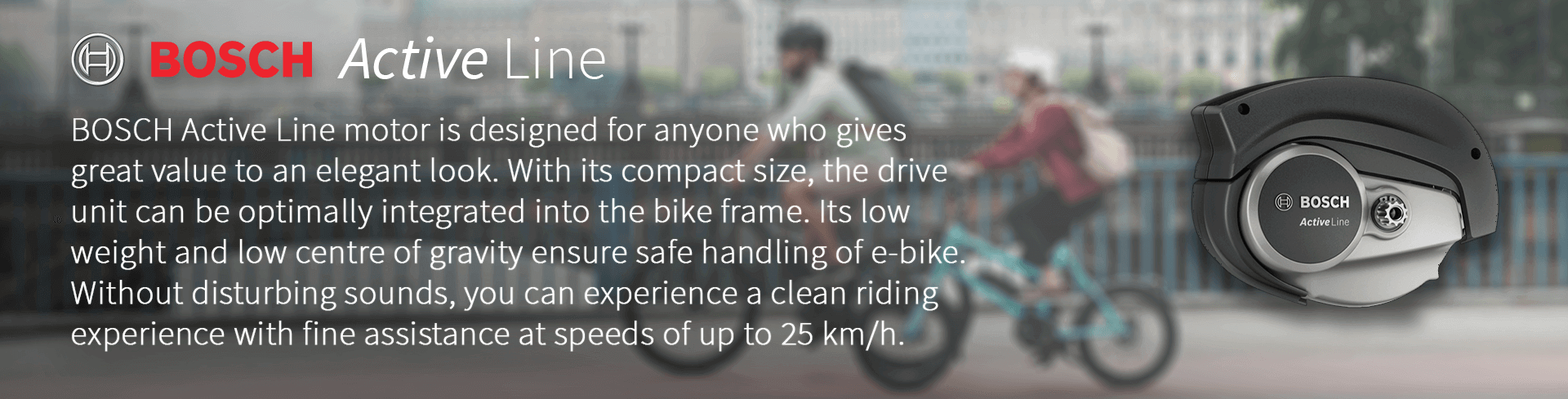 BOSCH Active Line motor is designed for anyone who gives  great value to an elegant look. With its compact size, the drive  unit can be optimally integrated into the bike frame. Its low  weight and low centre of gravity ensure safe handling of e-bike.  Without disturbing sounds, you can experience a clean riding  experience with fine assistance at speeds of up to 25 km/h.
