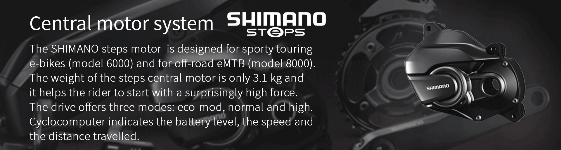 The SHIMANO steps motor  is designed for sporty touring  e-bikes (model 6000) and for off-road eMTB (model 8000).  The weight of the steps central motor is only 3.1 kg and  it helps the rider to start with a surprisingly high force.  The drive offers three modes: eco-mod, normal and high.  Cyclocomputer indicates the battery level, the speed and  the distance travelled.  