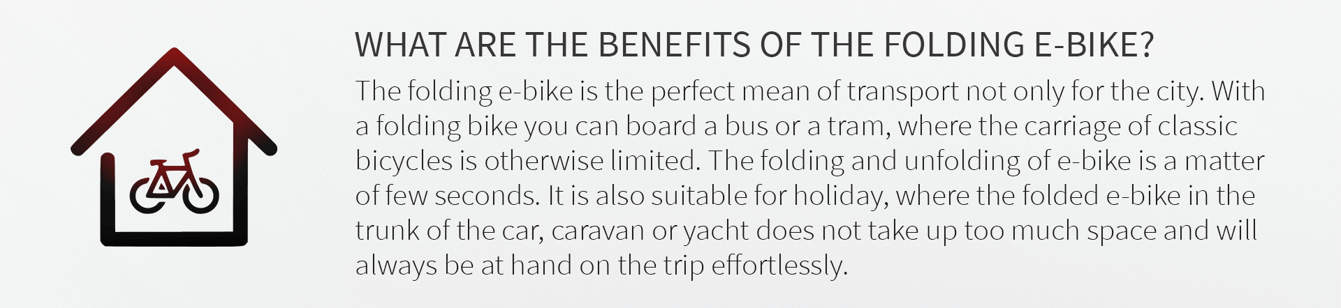 WHAT ARE THE BENEFITS OF THE FOLDING E-BIKE? The folding e-bike is the perfect mean of transport not only for the city. With a folding bike you can board a bus or a tram, where the carriage of classic bicycles is otherwise limited. The folding and unfolding of e-bike is a matter of few seconds. It is also suitable for holiday, where the folded e-bike in the trunk of the car, caravan or yacht does not take up too much space and will always be at hand on the trip effortlessly.