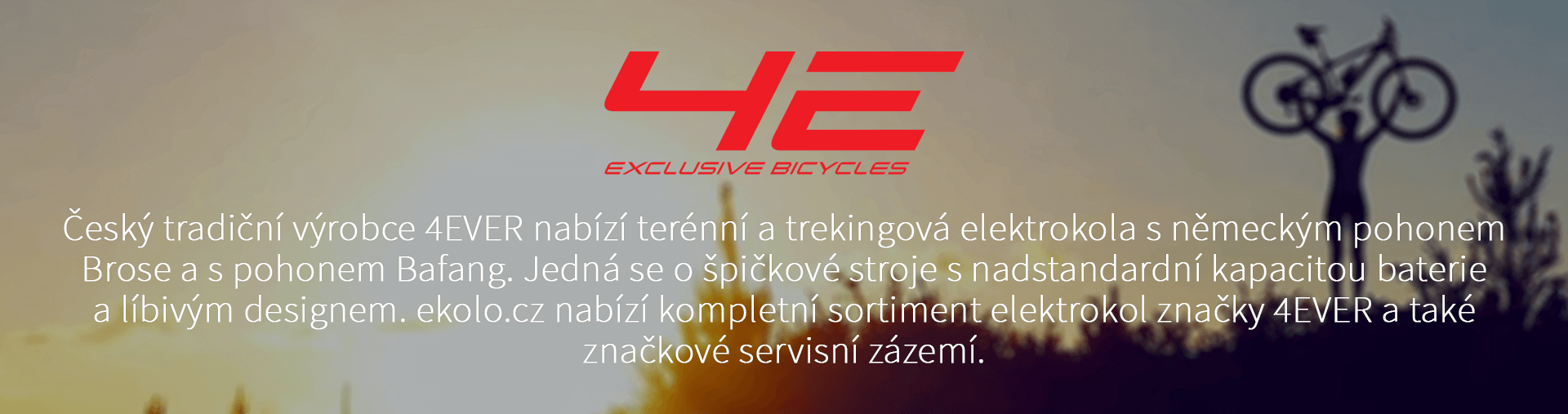 Český tradiční výrobce 4EVER nabízí terénní a trekingová elektrokola s německým pohonem Brose a s pohonem Bafang. Jedná se o špičkové stroje s nadstandardní kapacitou baterie a líbivým designem. ekolo.cz nabízí kompletní sortiment elektrokol značky 4EVER a také značkové servisní zázemí.