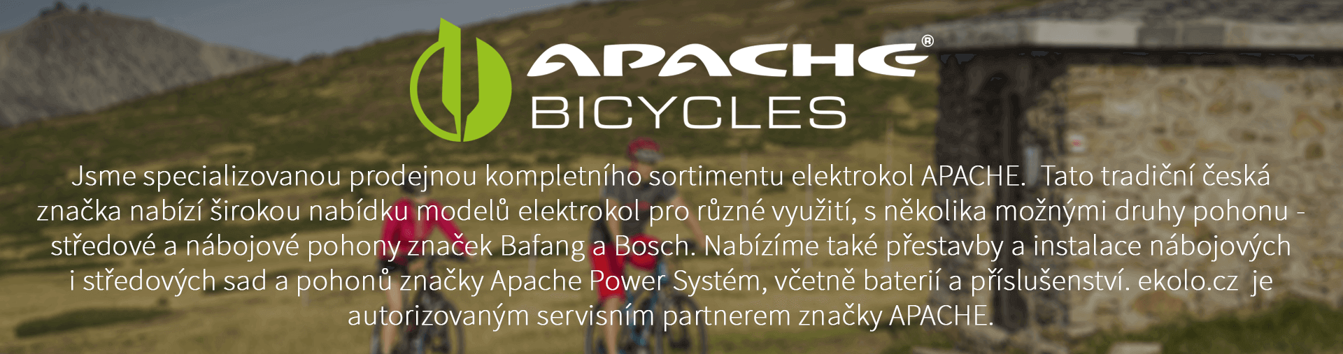 Jsme specializovanou prodejnou kompletního sortimentu elektrokol APACHE. Tato tradiční česká značka nabízí širokou nabídku modelů elektrokol pro různé využití, s několika možnými druhy pohonu - středové a nábojové pohony značek Bafang a Bosch. Nabízíme také přestavby a instalace nábojových i středových sad a pohonů značky Apache Power Systém, včetně baterií a příslušenství. ekolo.cz je autorizovaným servisním partnerem značky APACHE.