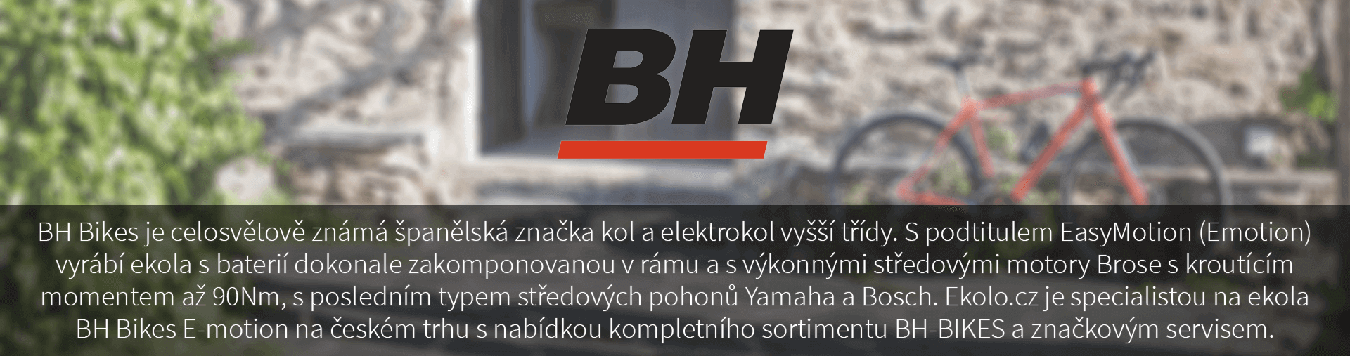 BH Bikes je celosvětově známá španělská značka kol a elektrokol vyšší třídy. S podtitulem EasyMotion (Emotion) vyrábí elektrokola s baterií dokonale zakomponovanou v rámu a s výkonnými středovými motory Brose s kroutícím momentem až 90Nm, s posledním typem středových pohonů Yamaha a Bosch. Ekolo.cz je specialistou na elektrokola BH Bikes E-motion na českém trhu s nabídkou kompletního sortimentu BH-BIKES a značkovým servisem.