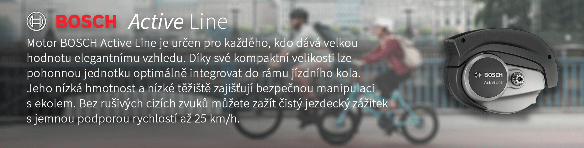 Motor BOSCH Active Line je určen pro každého, kdo dává velkou hodnotu elegantnímu vzhledu. Díky své kompaktní velikosti lze pohonnou jednotku optimálně integrovat do rámu jízdního kola. Jeho nízká hmotnost a nízké těžiště zajišťují bezpečnou manipulaci s ekolem. Bez rušivých cizích zvuků můžete zažít čistý jezdecký zážitek s jemnou podporou rychlostí až 25 km/h.