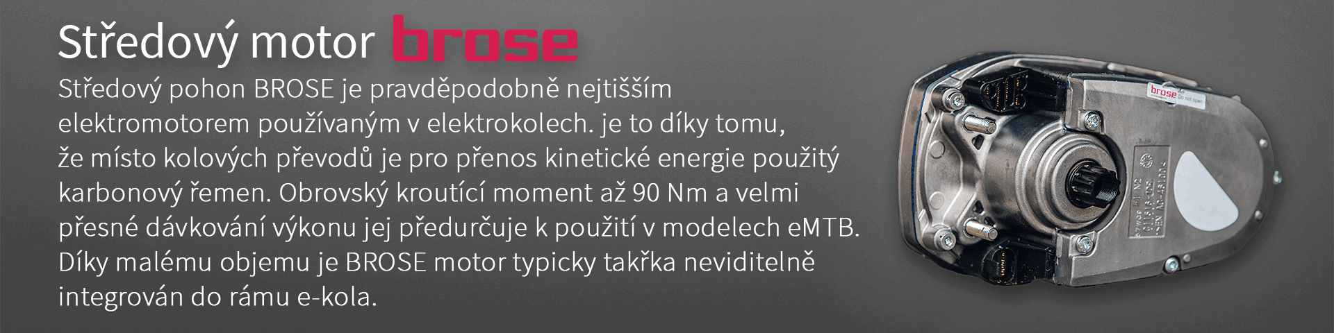Středový motor BROSE. Středový pohon BROSE je pravděpodobně nejtišším elektromotorem používaným v elektrokolech. je to díky tomu, že místo kolových převodů je pro přenos kinetické energie použitý karbonový řemen. Obrovský kroutící moment až 90 Nm a velmi přesné dávkování výkonu jej předurčuje k použití v modelech eMTB. Díky malému objemu je BROSE motor typicky takřka neviditelně integrován do rámu e-kola.