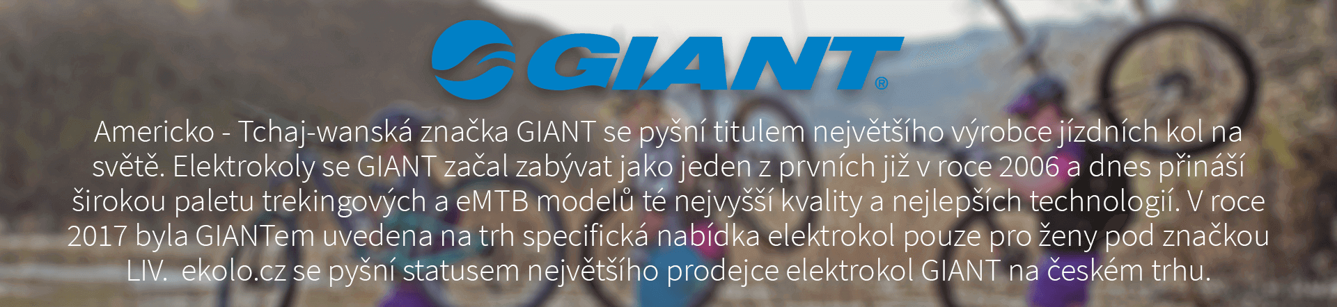 Americko - Tchaj-wanská značka GIANT se pyšní titulem největšího výrobce jízdních kol na světě. Elektrokoly se GIANT začal zabývat jako jeden z prvních již v roce 2006 a dnes přináší širokou paletu trekingových a eMTB modelů té nejvyšší kvality a nejlepších technologií. V roce 2017 byla GIANTem uvedena na trh specifická nabídka elektrokol pouze pro ženy pod značkou LIV. ekolo.cz se pyšní statusem největšího prodejce elektrokol GIANT na českém trhu.