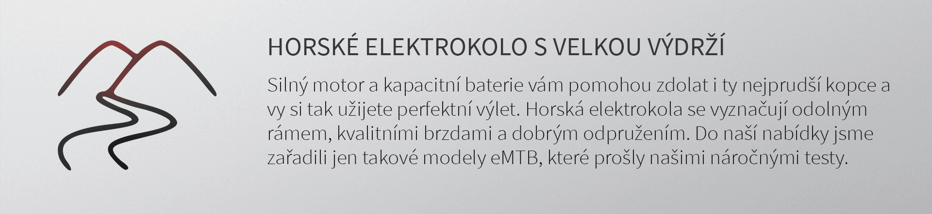 HORSKÉ ELEKTROKOLO S VELKOU VÝDRŽÍ. Silný motor a kapacitní baterie vám pomohou zdolat i ty nejprudší kopce a vy si tak užijete perfektní off-road jízdu. Horská elektrokola však také vyžadují tu nejvyšší kvalitu - odolný rám, kvalitní brzdy a dobré odpružení... Vše je podstatné pro bezpečnou jízdu v drsném terénu a při prudkých sjezdech. Proto každé horské elektrokolo pro vás pečlivě prověřujeme a do naší nabídky jsme zařadili jen taková MTB elektrokola, která prošla náročnými testy.