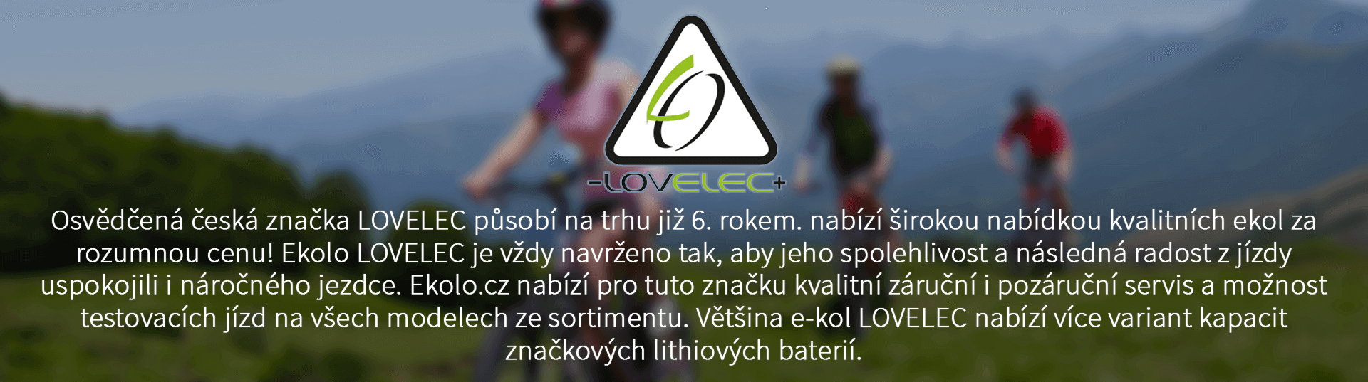 Osvědčená česká značka LOVELEC působí na trhu již 6. rokem. nabízí širokou nabídkou kvalitních ekol za rozumnou cenu! Ekolo LOVELEC je vždy navrženo tak, aby jeho spolehlivost a následná radost z jízdy uspokojili i náročného jezdce. Ekolo.cz nabízí pro tuto značku kvalitní záruční i pozáruční servis a možnost testovacích jízd na všech modelech ze sortimentu. Většina e-kol LOVELEC nabízí více variant kapacit značkových lithiových baterií.