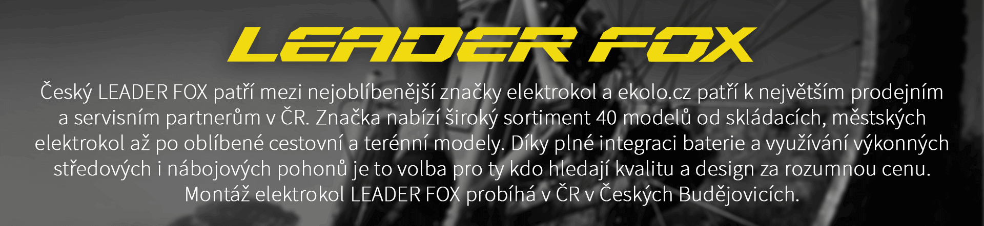Český LEADER FOX patří mezi nejoblíbenější značky elektrokol a ekolo.cz patří k největším prodejním a servisním partnerům v ČR. Značka nabízí široký sortiment 40 modelů od skládacích, městských elektrokol až po oblíbené cestovní a terénní modely. Díky plné integraci baterie a využívání výkonných středových i nábojových pohonů je to volba pro ty kdo hledají kvalitu a design za rozumnou cenu. Montáž elektrokol LEADER FOX probíhá v ČR v Českých Budějovicích.