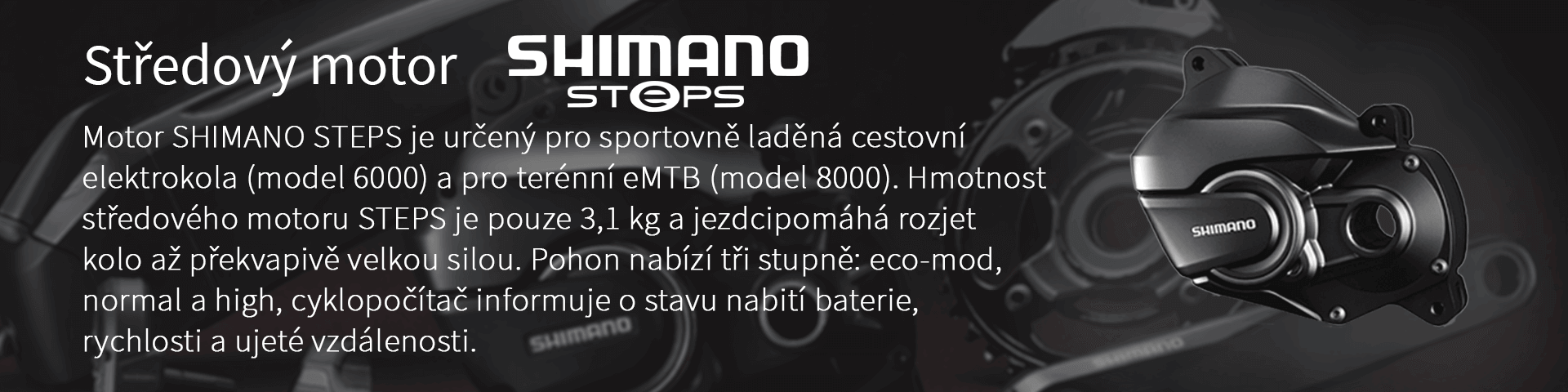 Středový motor. Motor SHIMANO STEPS je určený pro sportovně laděná cestovní elektrokola (model 6000) a pro terénní eMTB (model 8000). Hmotnost středového motoru STEPS je pouze 3,1 kg a jezdcipomáhá rozjet kolo až překvapivě velkou silou. Pohon nabízí tři stupně: eco-mod, normal a high, cyklopočítač informuje o stavu nabití baterie, rychlosti a ujeté vzdálenosti.