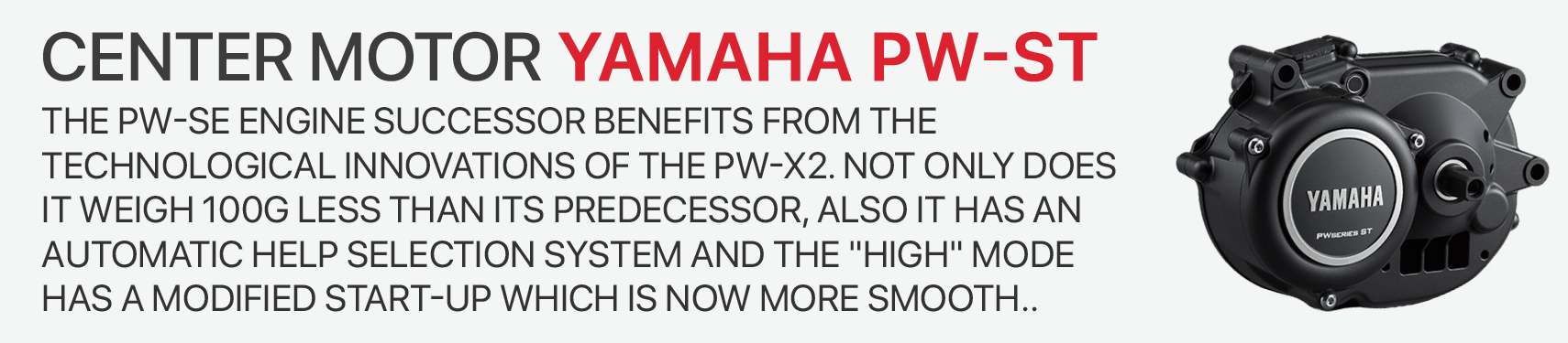 The PW-SE engine successor benefits from the technological innovations of the PW-X2. Not only does it weigh 100g less than its predecessor, also IT HAS an automatic help selection system and the HIGH mode has a modified start-up which is now more smooth..